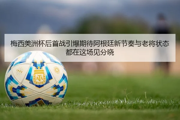 梅西美洲杯后首战引爆期待阿根廷新节奏与老将状态都在这场见分晓