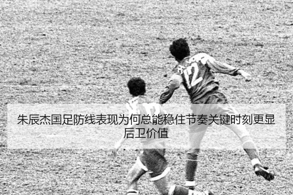 朱辰杰国足防线表现为何总能稳住节奏关键时刻更显后卫价值（bet365）